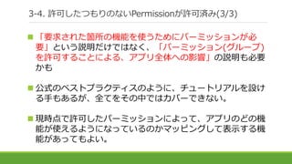 3-4. 許可したつもりのないPermissionが許可済み(3/3)
 「要求された箇所の機能を使うためにパーミッションが必
要」という説明だけではなく、「パーミッション(グループ)
を許可することによる、アプリ全体への影響」の説明も必要
かも
 公式のベストプラクティスのように、チュートリアルを設け
る手もあるが、全てをその中ではカバーできない。
 現時点で許可したパーミッションによって、アプリのどの機
能が使えるようになっているのかマッピングして表示する機
能があってもよい。
 