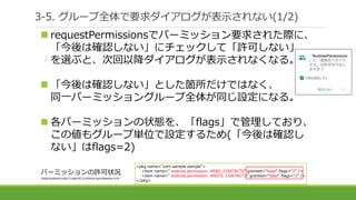 3-5. グループ全体で要求ダイアログが表示されない(1/2)
 requestPermissionsでパーミッション要求された際に、
「今後は確認しない」にチェックして「許可しない」
を選ぶと、次回以降ダイアログが表示されなくなる。
 「今後は確認しない」とした箇所だけではなく、
同一パーミッショングループ全体が同じ設定になる。
 各パーミッションの状態を、「flags」で管理しており、
この値もグループ単位で設定するため(「今後は確認し
ない」はflags=2)
<pkg name="com.sample.sample">
<item name=" android.permission. READ_CONTACTS" granted=“false" flags=“2" />
<item name=" android.permission. WRITE_CONTACTS" granted=“false" flags=“2" />
</pkg>
パーミッションの許可状況
/data/system/user/{userId}/runtime-permissions.xml
 
