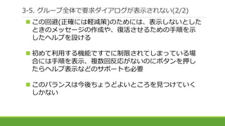 3-5. グループ全体で要求ダイアログが表示されない(2/2)
 この回避(正確には軽減策)のためには、表示しないとした
ときのメッセージの作成や、復活させるための手順を示
したヘルプを設ける
 初めて利用する機能ですでに制限されてしまっている場
合には手順を表示、複数回反応がないのにボタンを押し
たらヘルプ表示などのサポートも必要
 このバランスは今後ちょうどよいところを見つけていく
しかない
 