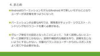 4. まとめ
AndroidのパーミッションモデルはAndroid Mで新しいモデルにとなり
ユーザーが決定権を持つようになった
パーミッションが必要なAPIでは、開発者がチェック・リクエスト・ハ
ンドリングを行うコードを書く必要がある。
グループ単位での設定となったことによって、うまく説明しないとユー
ザーに誤解が生じかねない。説明や補助的な機能を作り、誤解を生じな
いようにするしかない。分量のバランスはユーザーからのレスポンスを
よく見てやる必要がある。
 