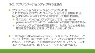 5-2. アプリのバージョンアップ時の注意点
 アプリケーションをバージョンアップした際、
それまで与えられていたパーミッションは引き継がれる。
targetSdkVersionを22から23に変更した場合も同様。
 そのため、バージョンアップにおいては、runtime-
permissionのモデルだが、install-timeの設定が継続される。
 バージョンアップ後の初回起動時に、対応したことを知らせ、
確認を促す画面などを作ってもよいかもしれない。
 一度targetSdkVersion=23にバージョンアップすると、ど
うアプリでは、同一のパッケージとして22に戻すことがで
きない。そのため、その他の要因で22に戻してリリースす
ることがある場合、再インストールする必要がある。
 
