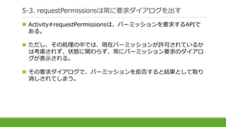 5-3. requestPermissionsは常に要求ダイアログを出す
 Activity#requestPermissionsは、パーミッションを要求するAPIで
ある。
 ただし、その処理の中では、現在パーミッションが許可されているか
は考慮されず、状態に関わらず、常にパーミッション要求のダイアロ
グが表示される。
 その要求ダイアログで、パーミッションを拒否すると結果として取り
消しされてしまう。
 