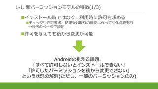 1-1. 新パーミッションモデルの特徴(1/3)
インストール時ではなく、利用時に許可を求める
チェックや許可要求、結果受け取りの機能は作ってやる必要有り
→後ろのページで説明
許可を与えても後から変更が可能
Androidの抱える課題、
「すべて許可しないとインストールできない」
「許可したパーミッションを後から変更できない」
という状況の解消(ただし、一部のパーミッションのみ)
 