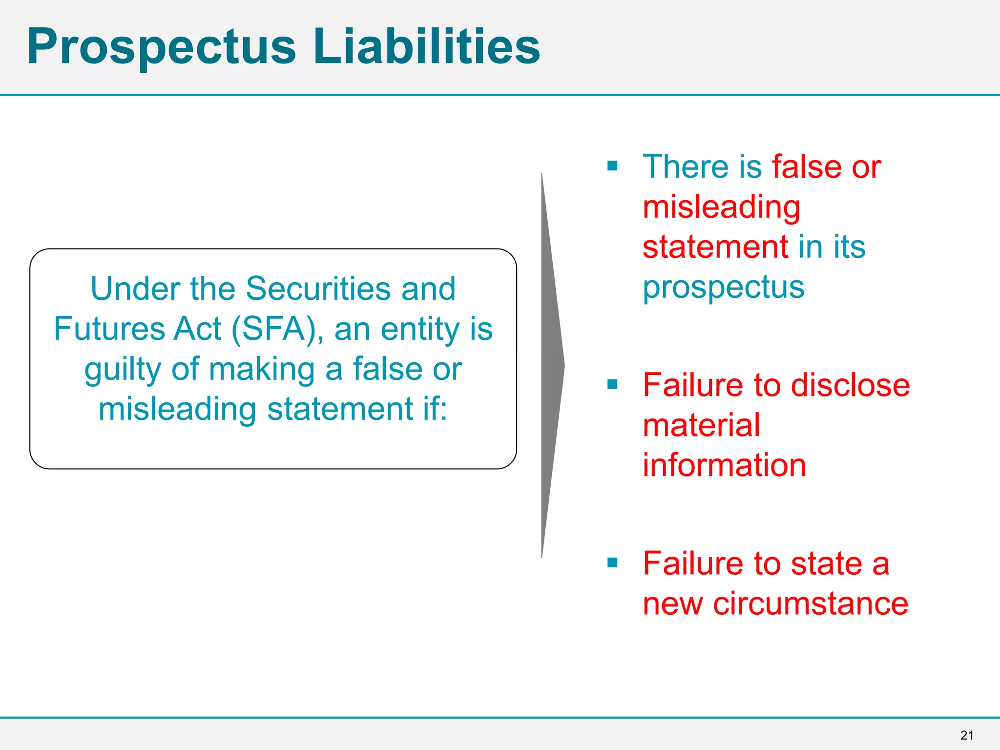 21
Prospectus Liabilities
 There is false or
misleading
statement in its
prospectus
 Failure to disclose
material
information
 Failure to state a
new circumstance
Under the Securities and
Futures Act (SFA), an entity is
guilty of making a false or
misleading statement if:
 