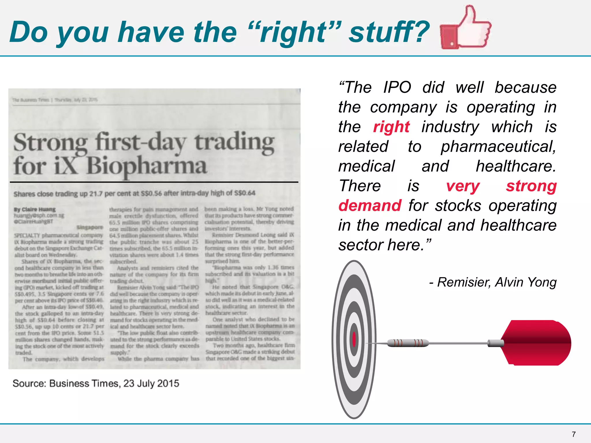 7
Do you have the “right” stuff?
“The IPO did well because
the company is operating in
the right industry which is
related to pharmaceutical,
medical and healthcare.
There is very strong
demand for stocks operating
in the medical and healthcare
sector here.”
- Remisier, Alvin Yong
 