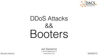 DDoS Attacks
&&
Booters
[Guest Lecture]
Jair Santanna
jairsantanna.com
j.j.santanna@utwente.nl
09/09/2015
 