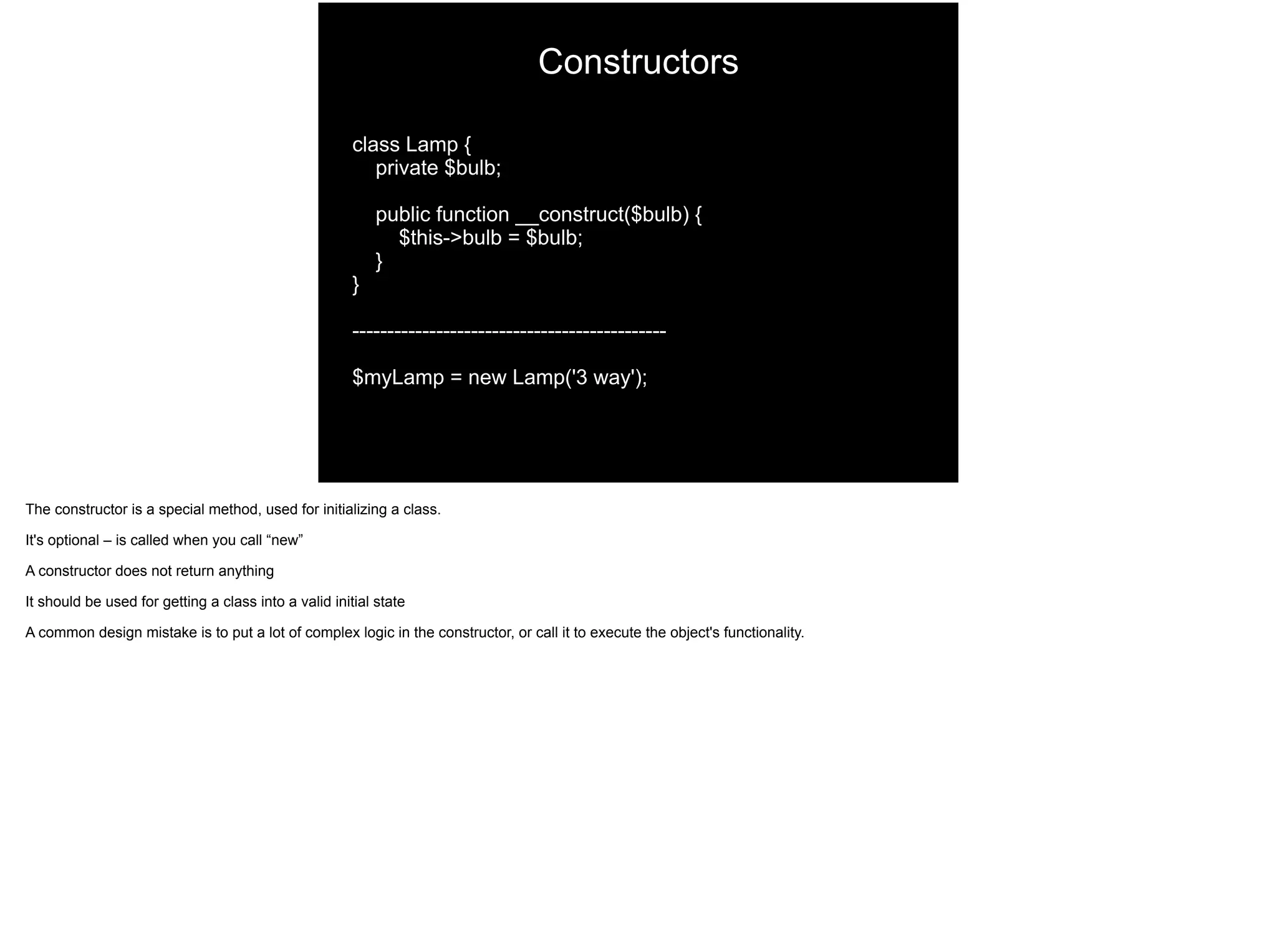 Constructors
class Lamp {
private $bulb;
public function __construct($bulb) {
$this->bulb = $bulb;
}
}
---------------------------------------------
$myLamp = new Lamp('3 way');
The constructor is a special method, used for initializing a class.
It's optional – is called when you call “new”
A constructor does not return anything
It should be used for getting a class into a valid initial state
A common design mistake is to put a lot of complex logic in the constructor, or call it to execute the object's functionality.
 
