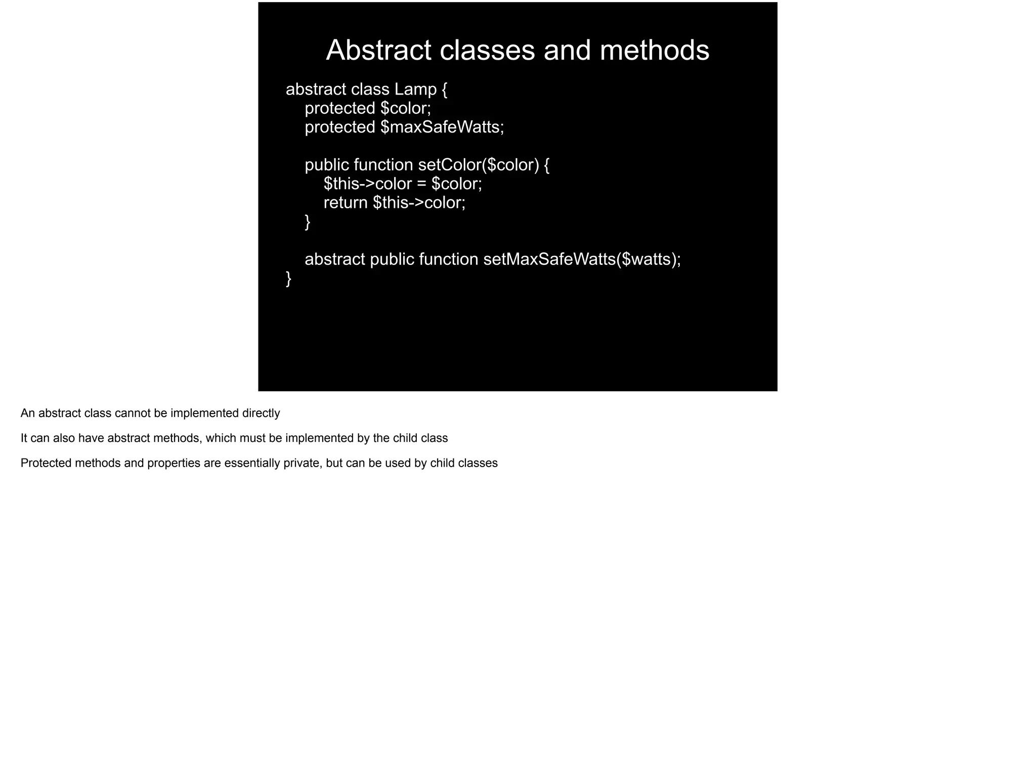 Abstract classes and methods
abstract class Lamp {
protected $color;
protected $maxSafeWatts;
public function setColor($color) {
$this->color = $color;
return $this->color;
}
abstract public function setMaxSafeWatts($watts);
}
An abstract class cannot be implemented directly
It can also have abstract methods, which must be implemented by the child class
Protected methods and properties are essentially private, but can be used by child classes
 