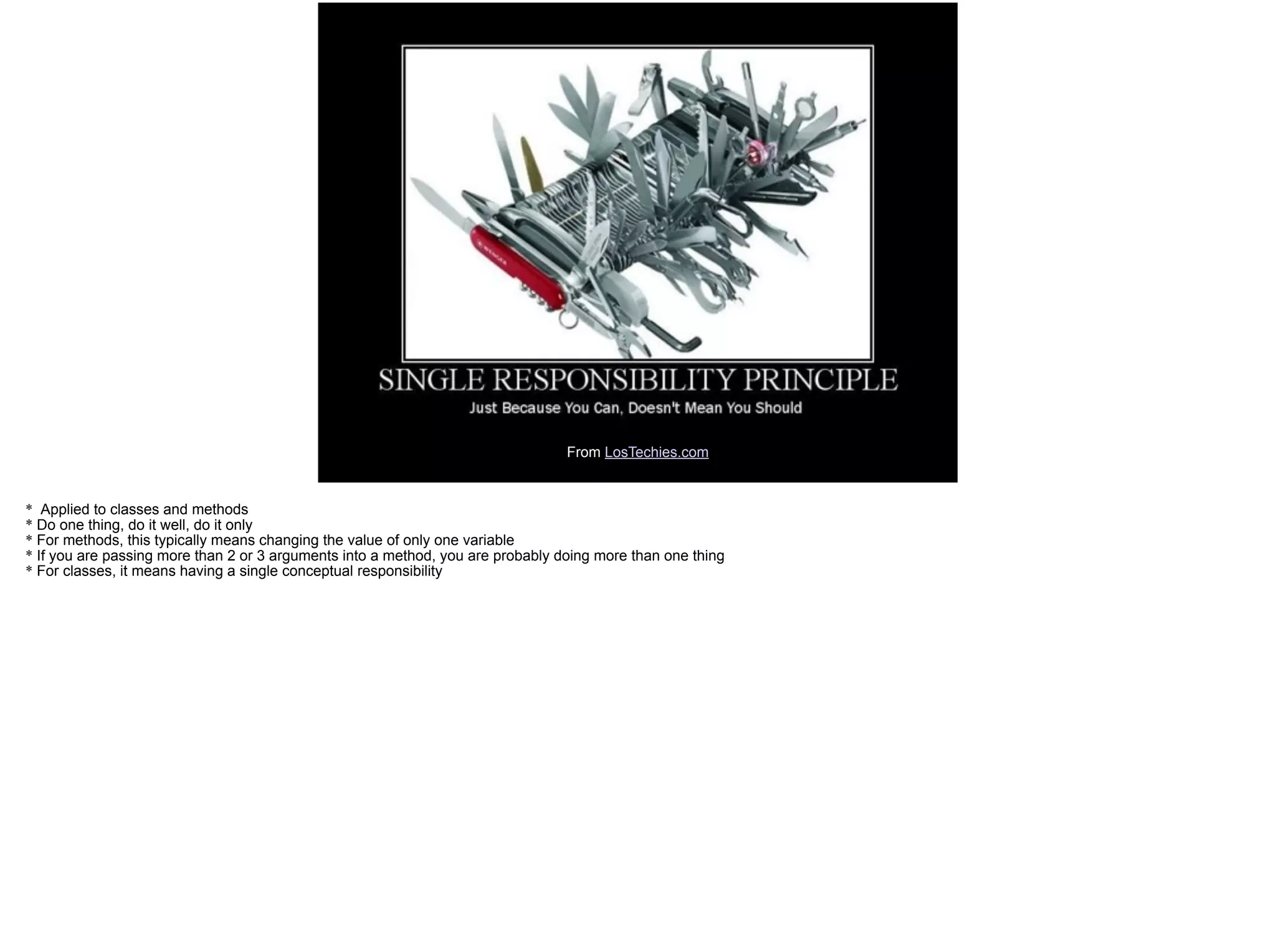 From LosTechies.com
* Applied to classes and methods
* Do one thing, do it well, do it only
* For methods, this typically means changing the value of only one variable
* If you are passing more than 2 or 3 arguments into a method, you are probably doing more than one thing
* For classes, it means having a single conceptual responsibility
 