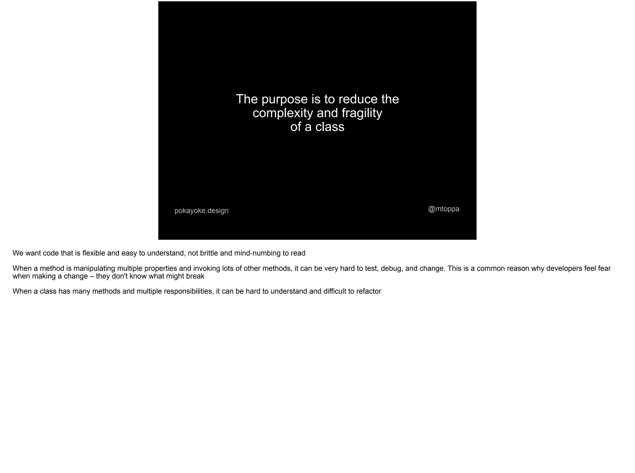 The purpose is to reduce the
complexity and fragility
of a class
@mtoppapokayoke.design
We want code that is flexible and easy to understand, not brittle and mind-numbing to read
When a method is manipulating multiple properties and invoking lots of other methods, it can be very hard to test, debug, and change. This is a common reason why developers feel fear
when making a change – they don't know what might break
When a class has many methods and multiple responsibilities, it can be hard to understand and difficult to refactor
 