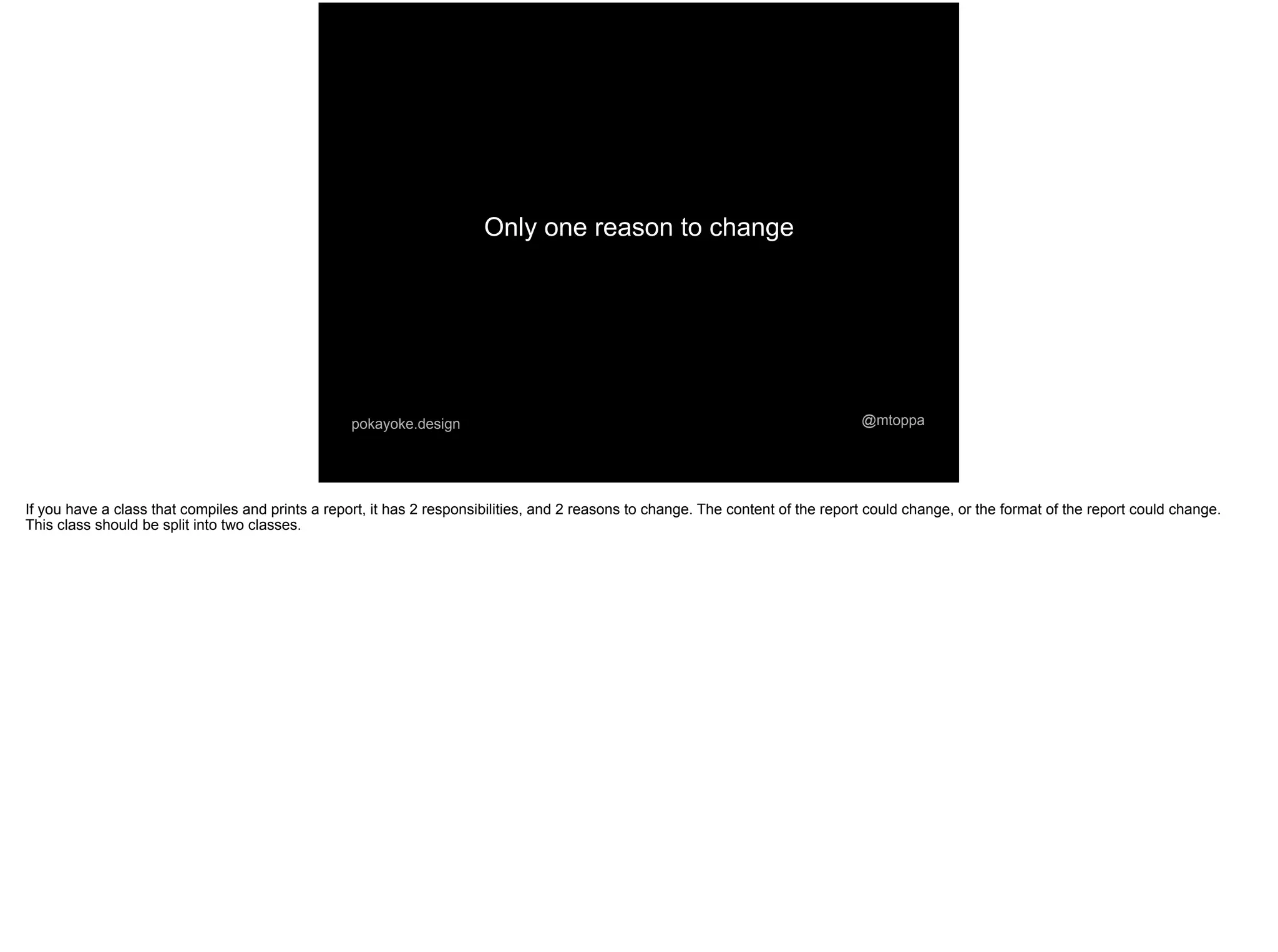 Only one reason to change
@mtoppapokayoke.design
If you have a class that compiles and prints a report, it has 2 responsibilities, and 2 reasons to change. The content of the report could change, or the format of the report could change.
This class should be split into two classes.
 