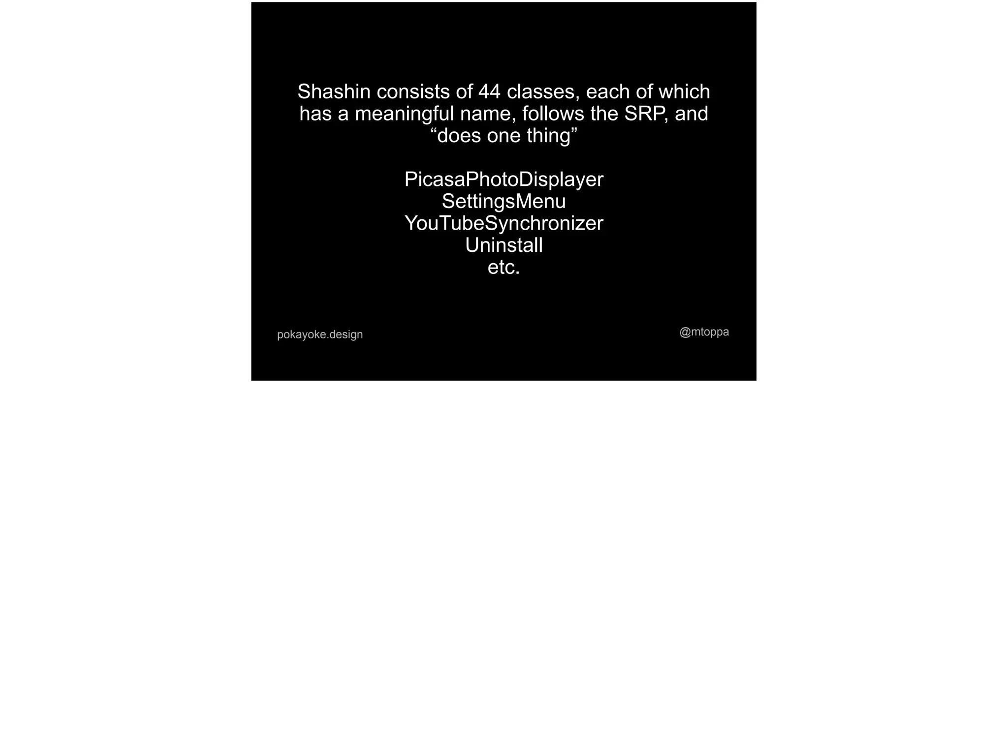 @mtoppapokayoke.design
Shashin consists of 44 classes, each of which
has a meaningful name, follows the SRP, and
“does one thing”
PicasaPhotoDisplayer
SettingsMenu
YouTubeSynchronizer
Uninstall
etc.
 