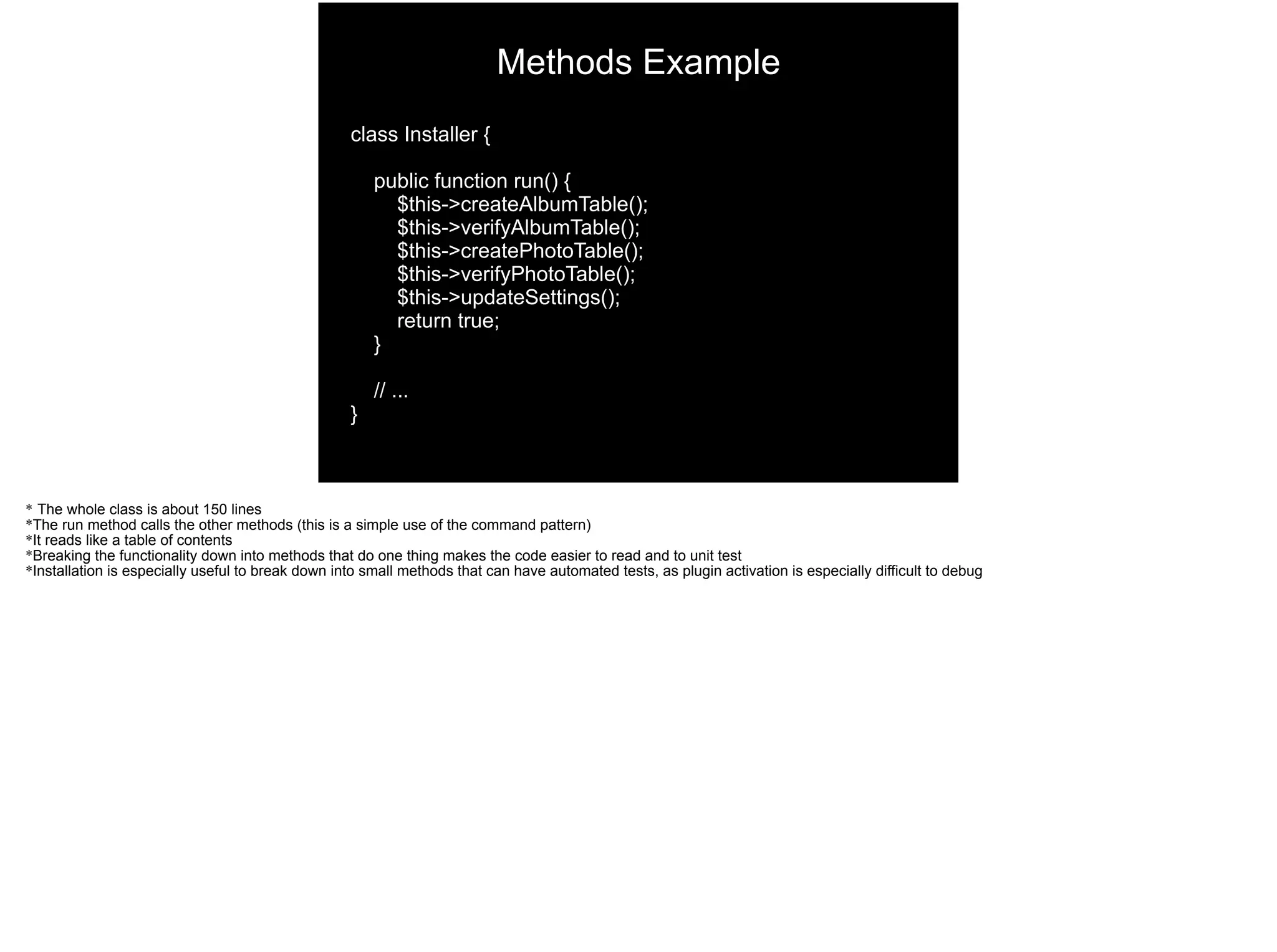 class Installer {
public function run() {
$this->createAlbumTable();
$this->verifyAlbumTable();
$this->createPhotoTable();
$this->verifyPhotoTable();
$this->updateSettings();
return true;
}
// ...
}
Methods Example
* The whole class is about 150 lines
*The run method calls the other methods (this is a simple use of the command pattern)
*It reads like a table of contents
*Breaking the functionality down into methods that do one thing makes the code easier to read and to unit test
*Installation is especially useful to break down into small methods that can have automated tests, as plugin activation is especially difficult to debug
 