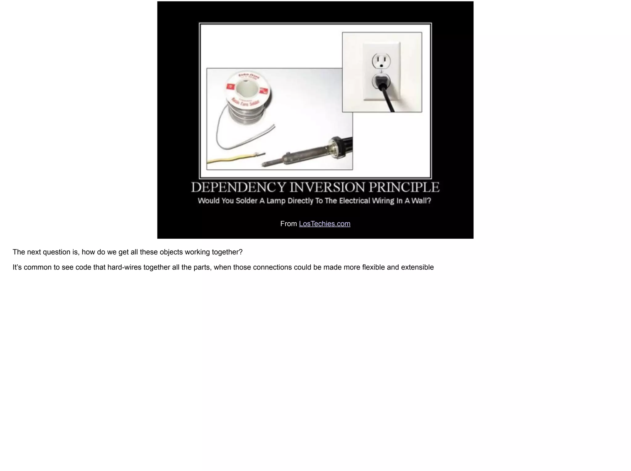 From LosTechies.com
The next question is, how do we get all these objects working together?
It’s common to see code that hard-wires together all the parts, when those connections could be made more flexible and extensible
 