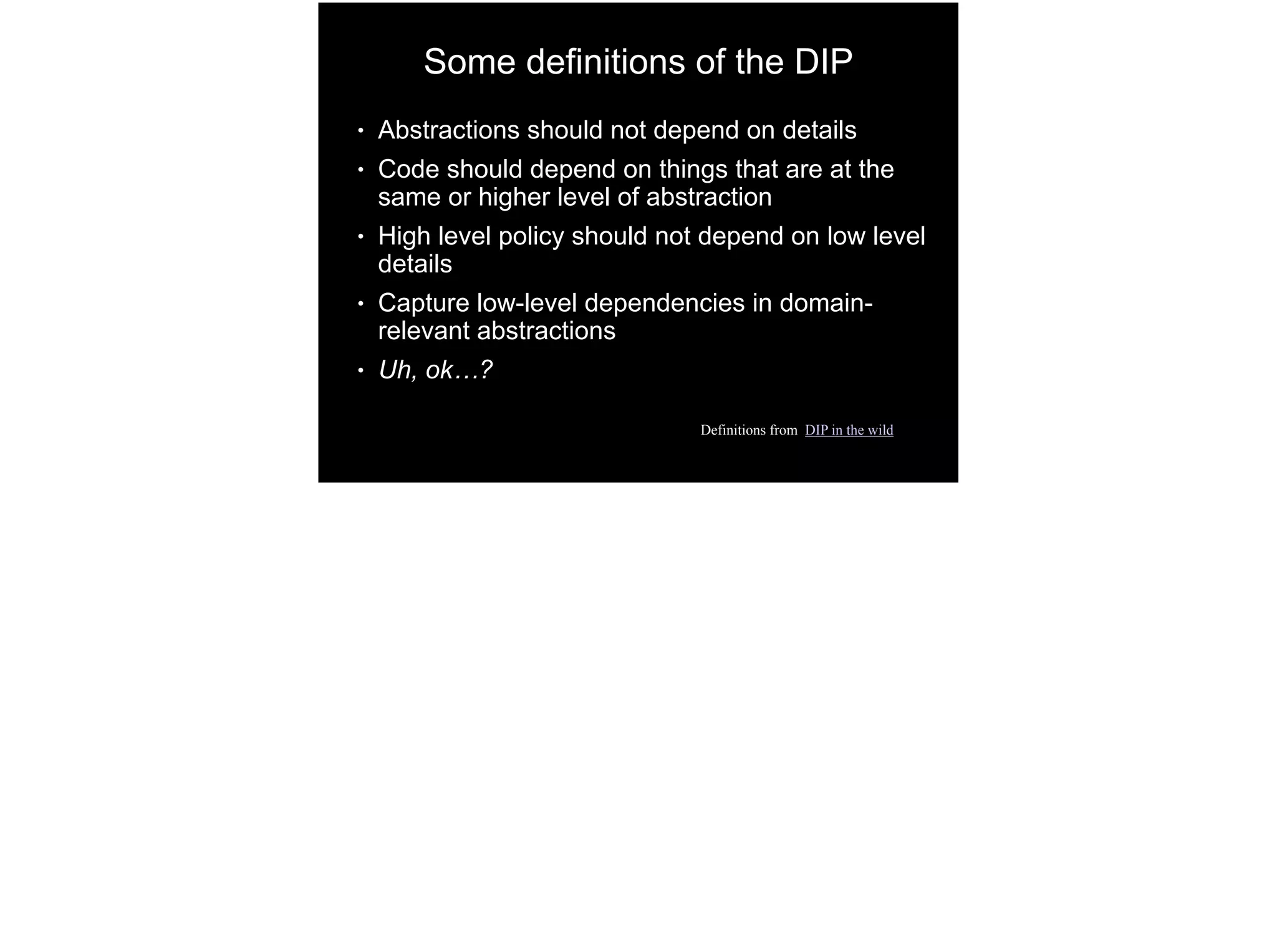 Some definitions of the DIP
● Abstractions should not depend on details
● Code should depend on things that are at the
same or higher level of abstraction
● High level policy should not depend on low level
details
● Capture low-level dependencies in domain-
relevant abstractions
● Uh, ok…?
Definitions from DIP in the wild
 