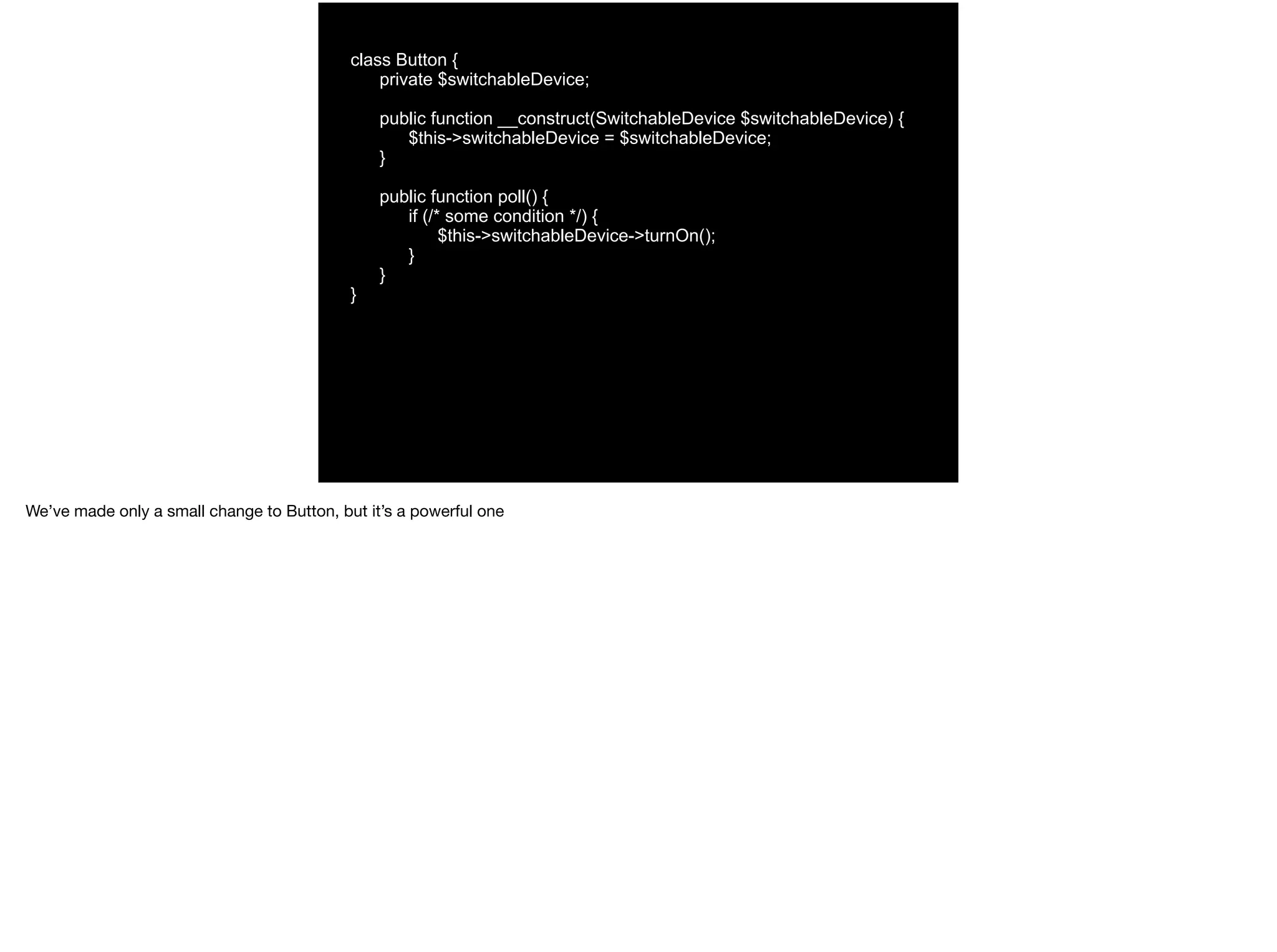 class Button {
private $switchableDevice;
public function __construct(SwitchableDevice $switchableDevice) {
$this->switchableDevice = $switchableDevice;
}
public function poll() {
if (/* some condition */) {
$this->switchableDevice->turnOn();
}
}
}
We’ve made only a small change to Button, but it’s a powerful one
 