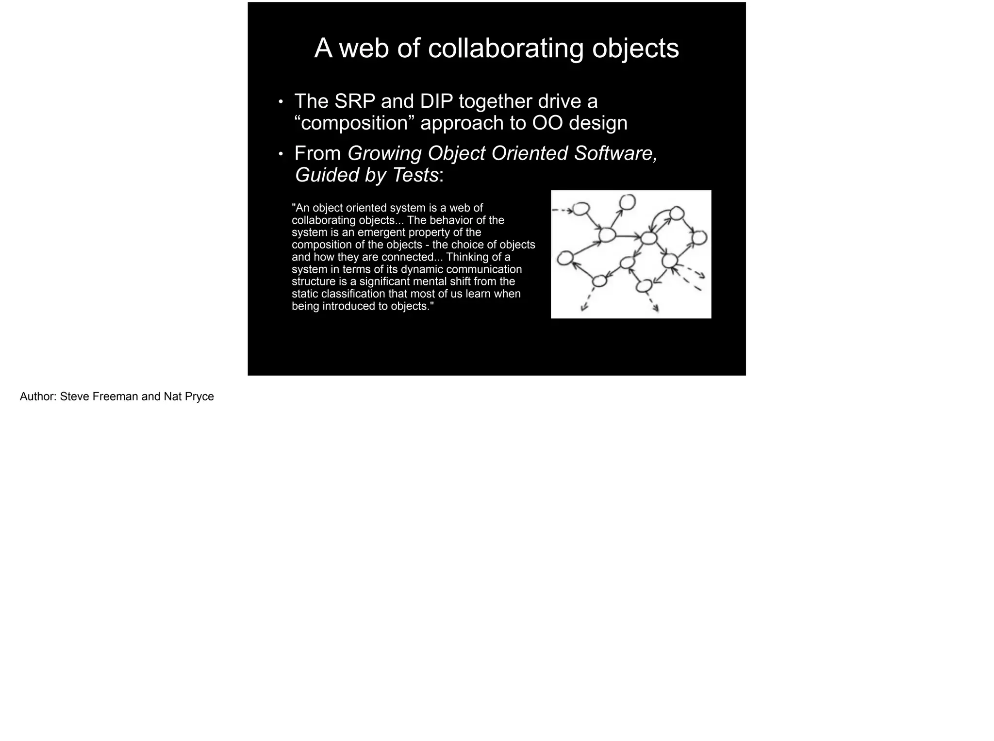 A web of collaborating objects
● The SRP and DIP together drive a
“composition” approach to OO design
● From Growing Object Oriented Software,
Guided by Tests:
"An object oriented system is a web of
collaborating objects... The behavior of the
system is an emergent property of the
composition of the objects - the choice of objects
and how they are connected... Thinking of a
system in terms of its dynamic communication
structure is a significant mental shift from the
static classification that most of us learn when
being introduced to objects."
Author: Steve Freeman and Nat Pryce
 