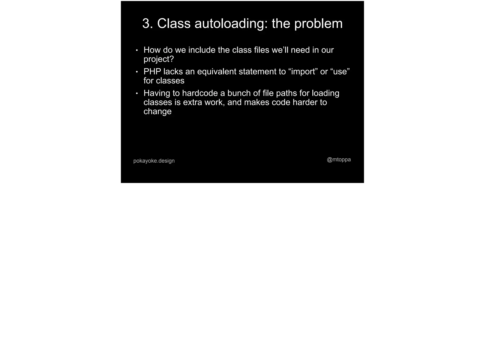@mtoppapokayoke.design
3. Class autoloading: the problem
● How do we include the class files we’ll need in our
project?
● PHP lacks an equivalent statement to “import” or “use”
for classes
● Having to hardcode a bunch of file paths for loading
classes is extra work, and makes code harder to
change
 