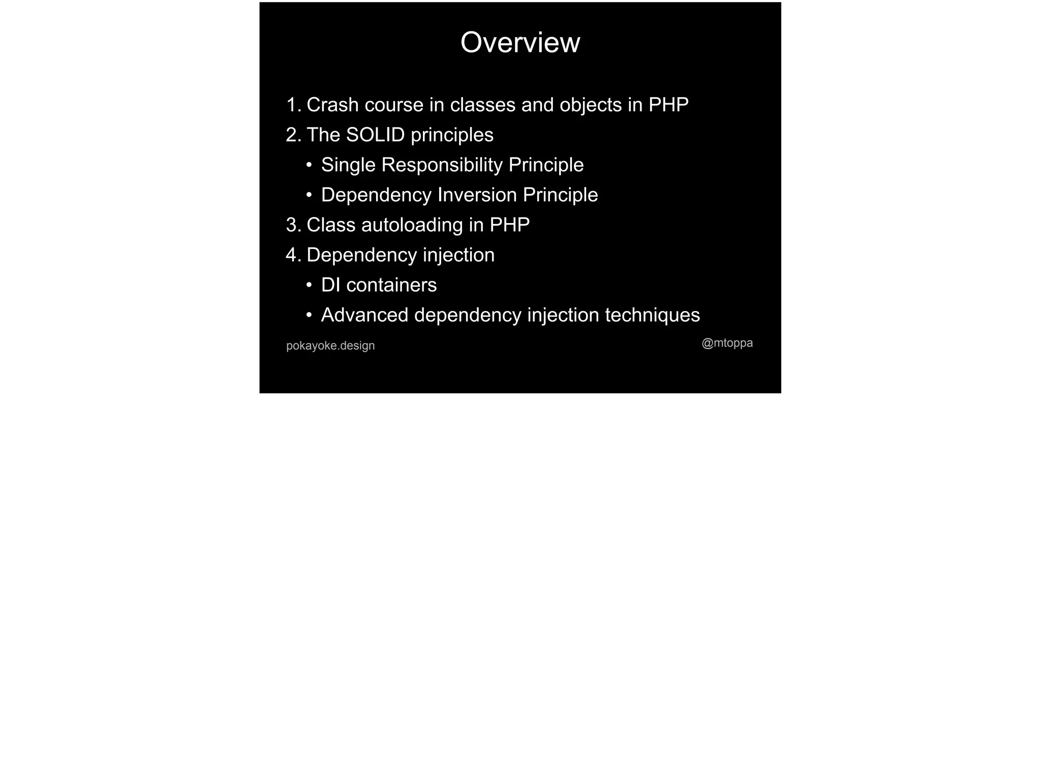 Overview
1. Crash course in classes and objects in PHP
2. The SOLID principles
• Single Responsibility Principle
• Dependency Inversion Principle
3. Class autoloading in PHP
4. Dependency injection
• DI containers
• Advanced dependency injection techniques
@mtoppapokayoke.design
 