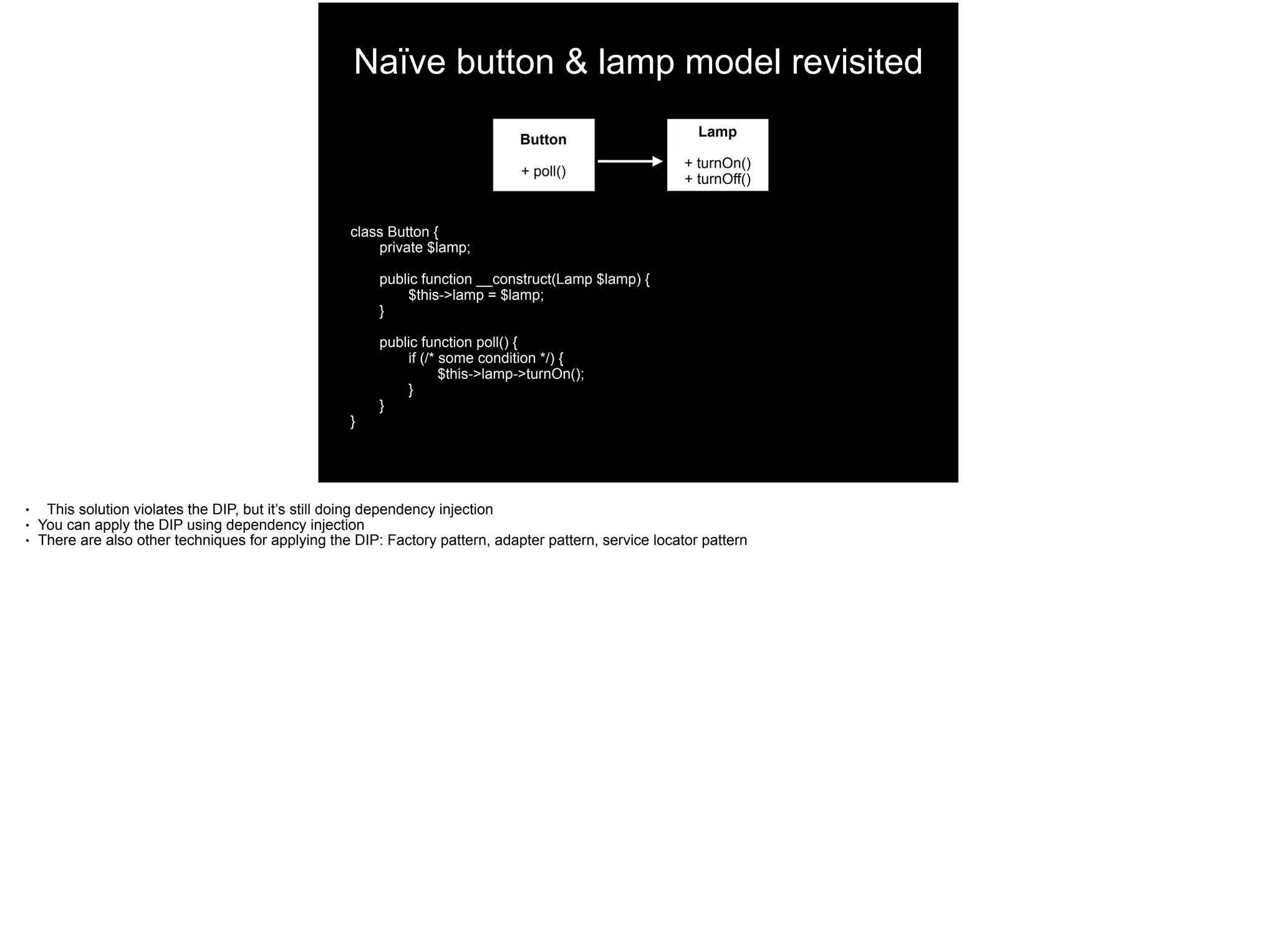 Naïve button & lamp model revisited
Button
+ poll()
Lamp
+ turnOn()
+ turnOff()
class Button {
private $lamp;
public function __construct(Lamp $lamp) {
$this->lamp = $lamp;
}
public function poll() {
if (/* some condition */) {
$this->lamp->turnOn();
}
}
}
● This solution violates the DIP, but it’s still doing dependency injection
● You can apply the DIP using dependency injection
● There are also other techniques for applying the DIP: Factory pattern, adapter pattern, service locator pattern
 