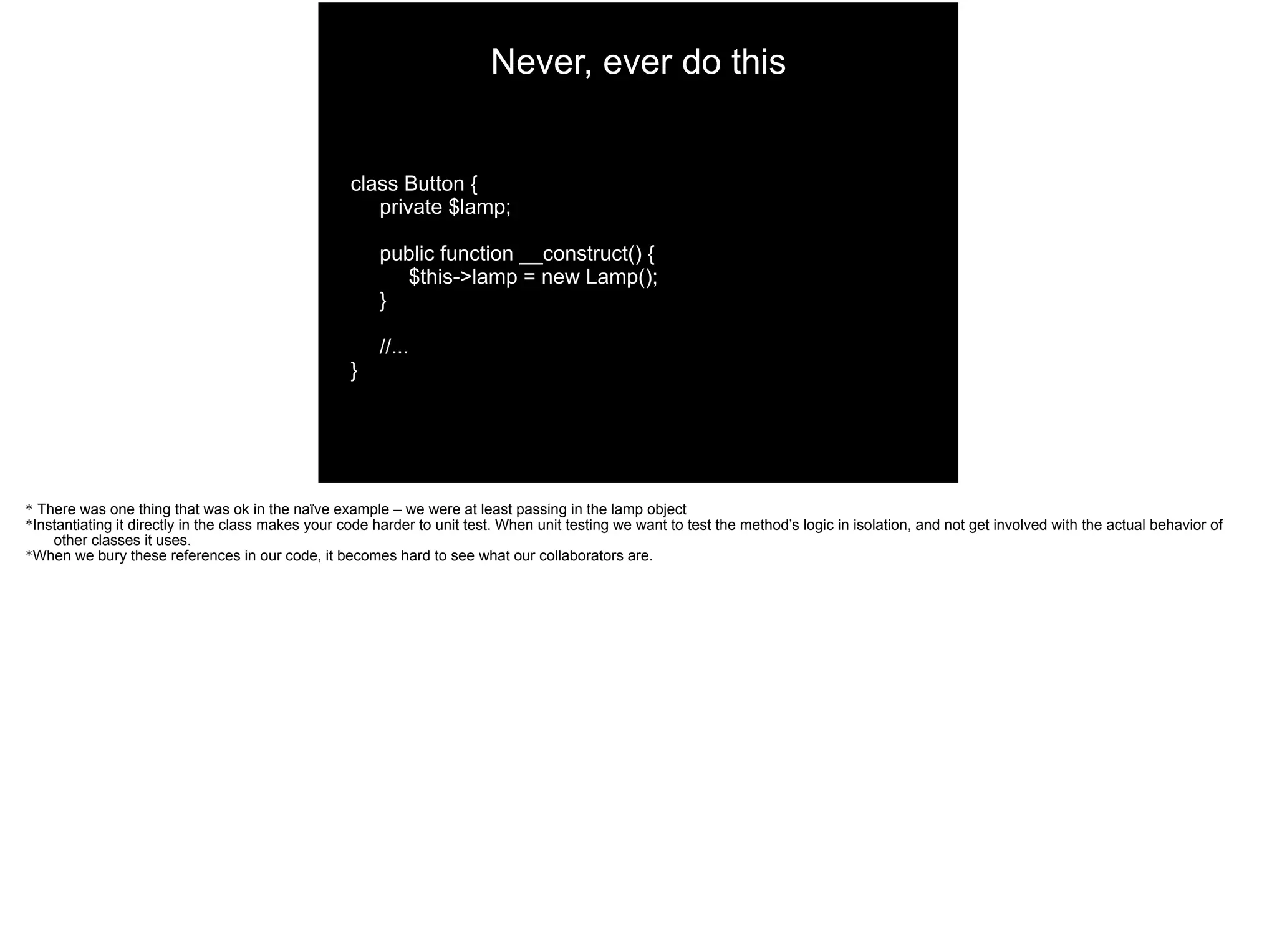 class Button {
private $lamp;
public function __construct() {
$this->lamp = new Lamp();
}
//...
}
Never, ever do this
* There was one thing that was ok in the naïve example – we were at least passing in the lamp object
*Instantiating it directly in the class makes your code harder to unit test. When unit testing we want to test the method’s logic in isolation, and not get involved with the actual behavior of
other classes it uses.
*When we bury these references in our code, it becomes hard to see what our collaborators are.
 