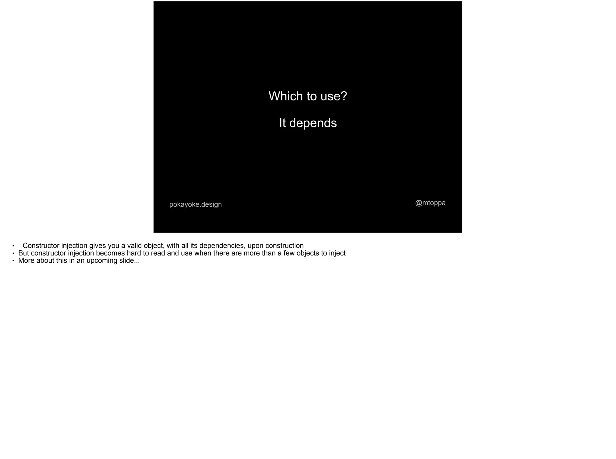@mtoppapokayoke.design
Which to use?
It depends
● Constructor injection gives you a valid object, with all its dependencies, upon construction
● But constructor injection becomes hard to read and use when there are more than a few objects to inject
● More about this in an upcoming slide...
 