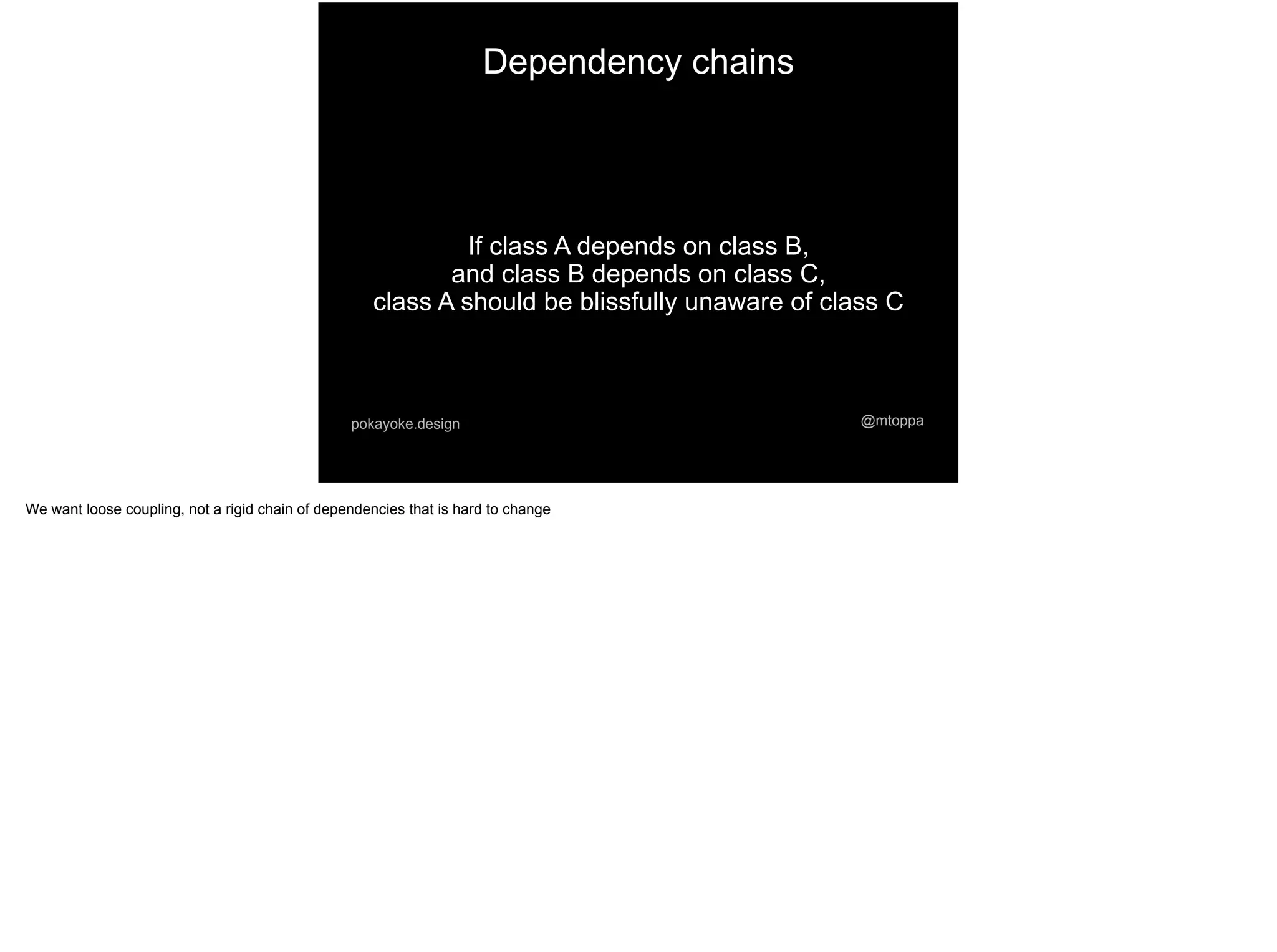 @mtoppapokayoke.design
If class A depends on class B,
and class B depends on class C,
class A should be blissfully unaware of class C
Dependency chains
We want loose coupling, not a rigid chain of dependencies that is hard to change
 