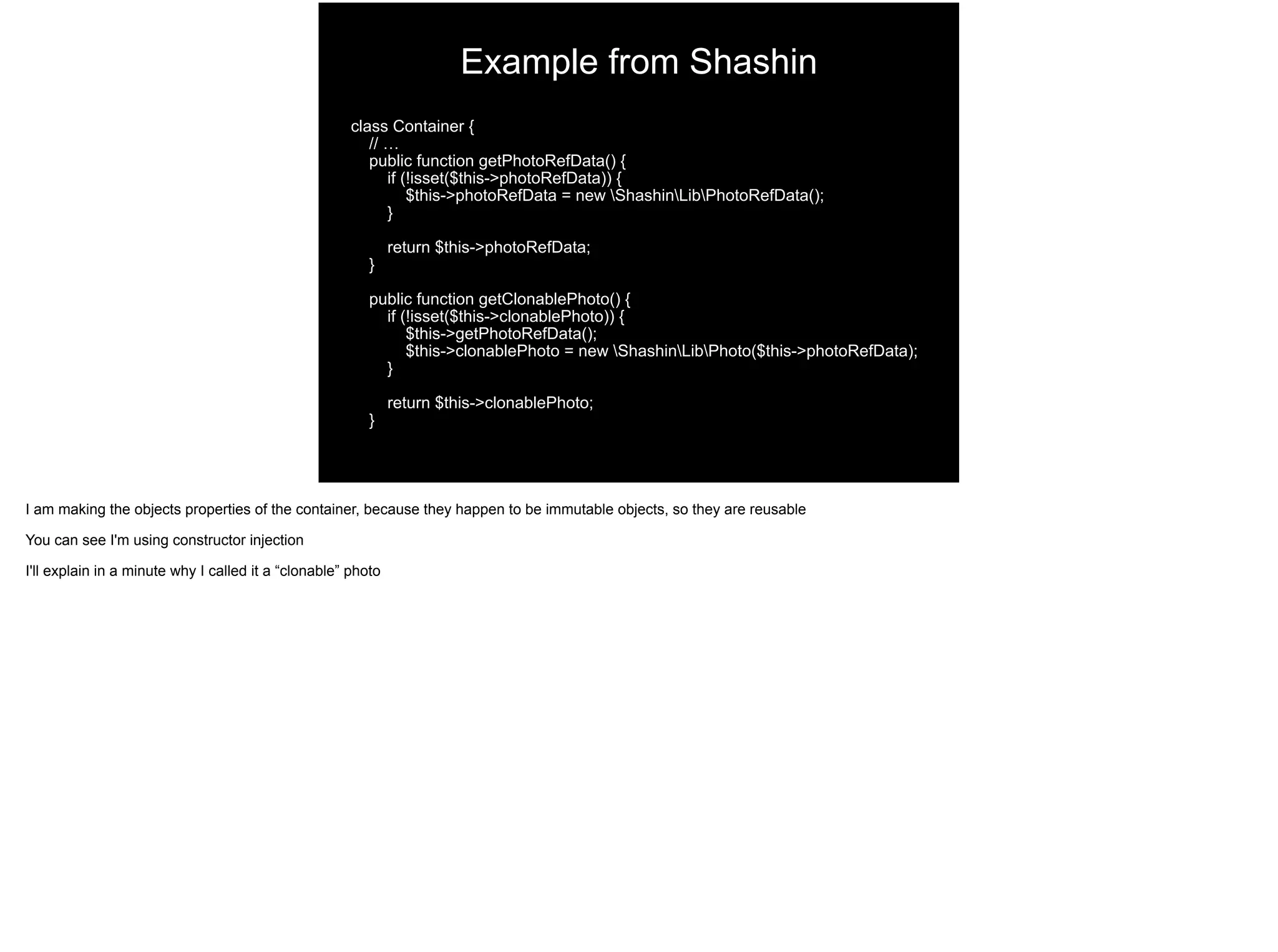 class Container {
// …
public function getPhotoRefData() {
if (!isset($this->photoRefData)) {
$this->photoRefData = new ShashinLibPhotoRefData();
}
return $this->photoRefData;
}
public function getClonablePhoto() {
if (!isset($this->clonablePhoto)) {
$this->getPhotoRefData();
$this->clonablePhoto = new ShashinLibPhoto($this->photoRefData);
}
return $this->clonablePhoto;
}
Example from Shashin
I am making the objects properties of the container, because they happen to be immutable objects, so they are reusable
You can see I'm using constructor injection
I'll explain in a minute why I called it a “clonable” photo
 