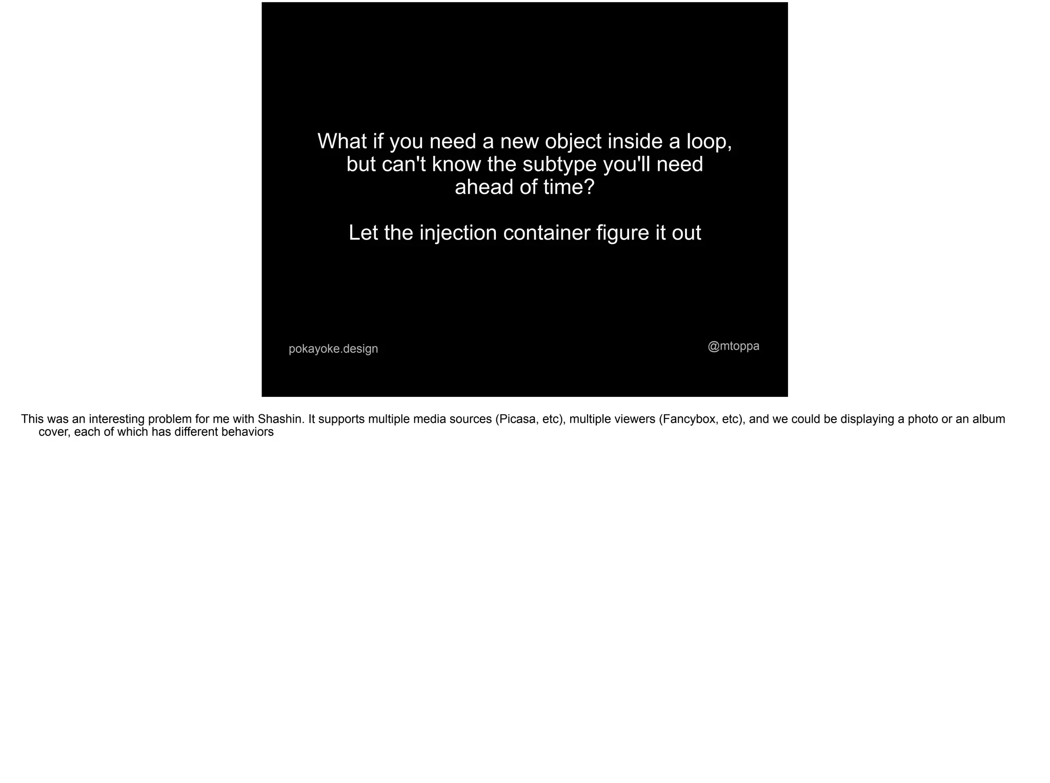 @mtoppapokayoke.design
What if you need a new object inside a loop,
but can't know the subtype you'll need
ahead of time?
Let the injection container figure it out
This was an interesting problem for me with Shashin. It supports multiple media sources (Picasa, etc), multiple viewers (Fancybox, etc), and we could be displaying a photo or an album
cover, each of which has different behaviors
 
