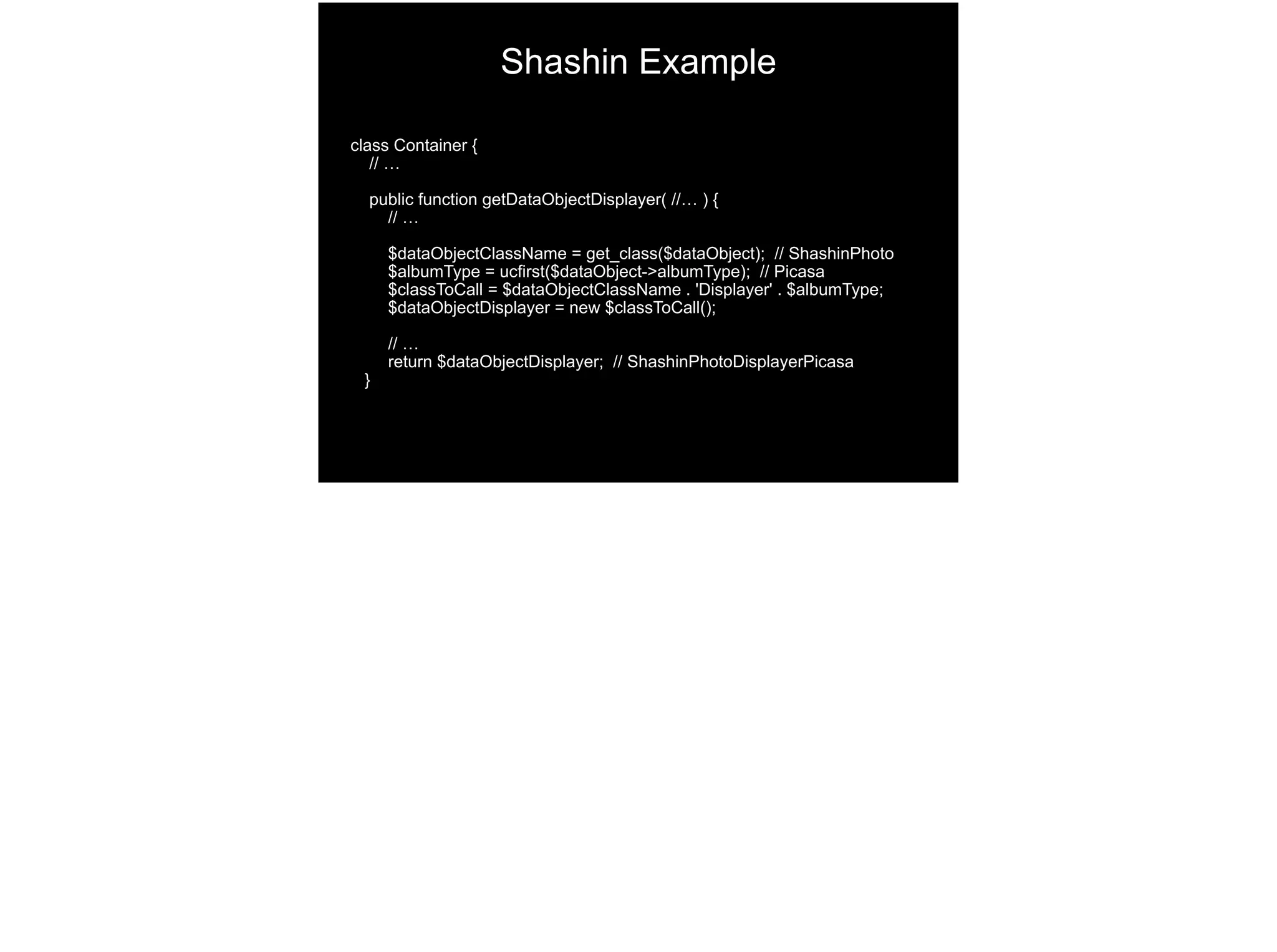 class Container {
// …
public function getDataObjectDisplayer( //… ) {
// …
$dataObjectClassName = get_class($dataObject); // ShashinPhoto 
$albumType = ucfirst($dataObject->albumType); // Picasa 
$classToCall = $dataObjectClassName . 'Displayer' . $albumType; 
$dataObjectDisplayer = new $classToCall();
// …
return $dataObjectDisplayer; // ShashinPhotoDisplayerPicasa 
}
Shashin Example
 