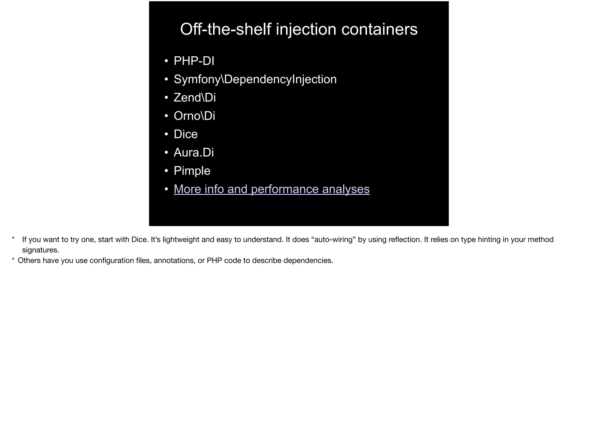 Off-the-shelf injection containers
• PHP-DI
• SymfonyDependencyInjection
• ZendDi
• OrnoDi
• Dice
• Aura.Di
• Pimple
• More info and performance analyses
* If you want to try one, start with Dice. It’s lightweight and easy to understand. It does “auto-wiring” by using reﬂection. It relies on type hinting in your method
signatures.

* Others have you use conﬁguration ﬁles, annotations, or PHP code to describe dependencies.
 