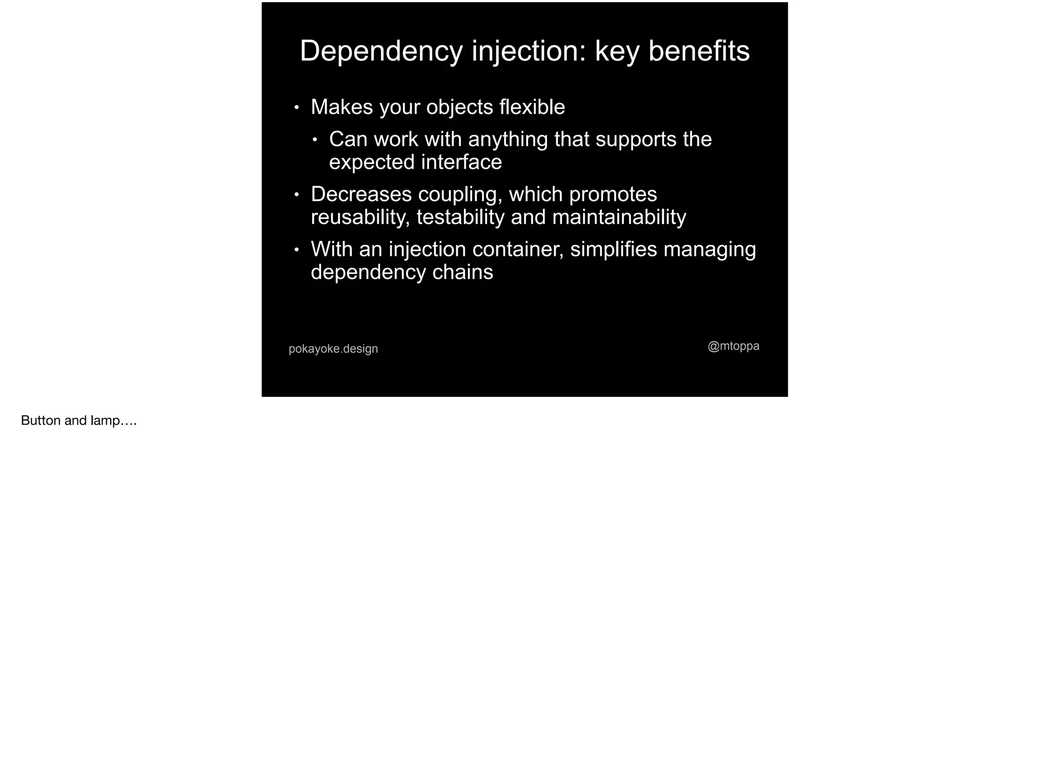 @mtoppapokayoke.design
Dependency injection: key benefits
● Makes your objects flexible
● Can work with anything that supports the
expected interface
● Decreases coupling, which promotes
reusability, testability and maintainability
● With an injection container, simplifies managing
dependency chains
Button and lamp….
 