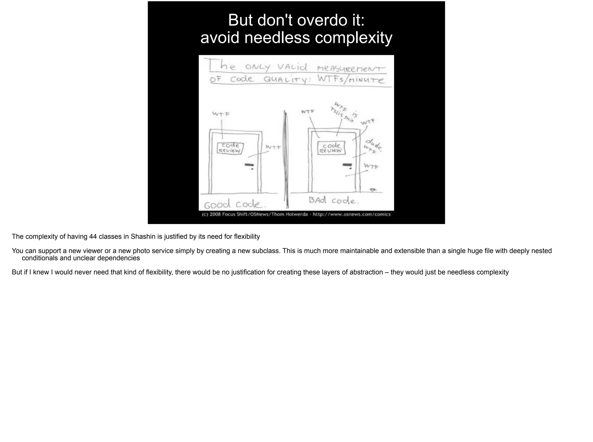 But don't overdo it: 
avoid needless complexity
The complexity of having 44 classes in Shashin is justified by its need for flexibility
You can support a new viewer or a new photo service simply by creating a new subclass. This is much more maintainable and extensible than a single huge file with deeply nested
conditionals and unclear dependencies
But if I knew I would never need that kind of flexibility, there would be no justification for creating these layers of abstraction – they would just be needless complexity
 