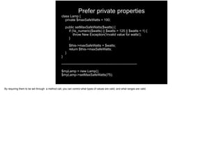 Prefer private properties
class Lamp {
private $maxSafeWatts = 100;
public setMaxSafeWatts($watts) {
if (!is_numeric($watts) || $watts > 125 || $watts < 1) {
throw New Exception('invalid value for watts');
}
$this->maxSafeWatts = $watts;
return $this->maxSafeWatts;
}
}
-------------------------------------------------------------------
$myLamp = new Lamp();
$myLamp->setMaxSafeWatts(75);
By requiring them to be set through a method call, you can control what types of values are valid, and what ranges are valid.
 
