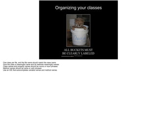 Organizing your classes
One class per file, and the file name should match the class name
Give the class a meaningful name and its methods meaningful names
Class names and property names should be nouns or noun phrases
Method names should be verbs or verb phrases
Use an IDE that autocompletes variable names and method names
 