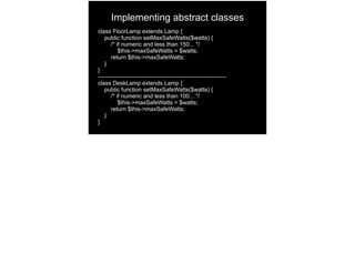Implementing abstract classes
class FloorLamp extends Lamp {
public function setMaxSafeWatts($watts) {
/* if numeric and less than 150... */
$this->maxSafeWatts = $watts;
return $this->maxSafeWatts;
}
}
------------------------------------------------------------------
class DeskLamp extends Lamp {
public function setMaxSafeWatts($watts) {
/* if numeric and less than 100... */
$this->maxSafeWatts = $watts;
return $this->maxSafeWatts;
}
}
 
