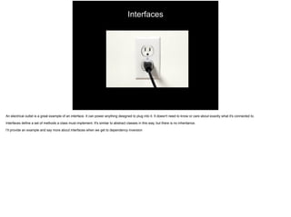 Interfaces
An electrical outlet is a great example of an interface. It can power anything designed to plug into it. It doesn't need to know or care about exactly what it's connected to.
Interfaces define a set of methods a class must implement. It's similar to abstract classes in this way, but there is no inheritance.
I’ll provide an example and say more about interfaces when we get to dependency inversion
 