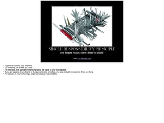 From LosTechies.com
* Applied to classes and methods
* Do one thing, do it well, do it only
* For methods, this typically means changing the value of only one variable
* If you are passing more than 2 or 3 arguments into a method, you are probably doing more than one thing
* For classes, it means having a single conceptual responsibility
 