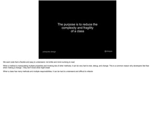 The purpose is to reduce the
complexity and fragility
of a class
@mtoppapokayoke.design
We want code that is flexible and easy to understand, not brittle and mind-numbing to read
When a method is manipulating multiple properties and invoking lots of other methods, it can be very hard to test, debug, and change. This is a common reason why developers feel fear
when making a change – they don't know what might break
When a class has many methods and multiple responsibilities, it can be hard to understand and difficult to refactor
 