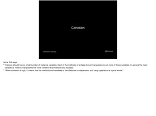 Cohesion
@mtoppapokayoke.design
Uncle Bob says:

* “Classes should have a small number of instance variables. Each of the methods of a class should manipulate one or more of those variables. In general the more
variables a method manipulates the more cohesive that method is to its class.”

* “When cohesion is high, it means that the methods and variables of the class are co-dependent and hang together as a logical whole.”
 