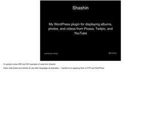 Shashin
@mtoppapokayoke.design
My WordPress plugin for displaying albums,
photos, and videos from Picasa, Twitpic, and
YouTube
I'm going to show SRP and DIP examples of code from Shashin
Clean code books and articles all use other languages as examples – I wanted to try applying them to PHP and WordPress
 