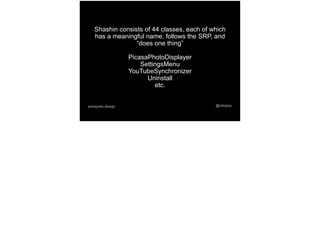 @mtoppapokayoke.design
Shashin consists of 44 classes, each of which
has a meaningful name, follows the SRP, and
“does one thing”
PicasaPhotoDisplayer
SettingsMenu
YouTubeSynchronizer
Uninstall
etc.
 