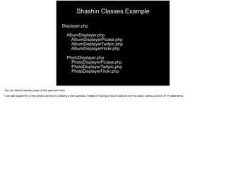 Displayer.php
AlbumDisplayer.php
AlbumDisplayerPicasa.php
AlbumDisplayerTwitpic.php
AlbumDisplayerFlickr.php
PhotoDisplayer.php
PhotoDisplayerPicasa.php
PhotoDisplayerTwitpic.php
PhotoDisplayerFlickr.php
Shashin Classes Example
You can start to see the power of this approach here
I can add support for a new photos service by creating a new subclass, instead of having to touch code all over the place, adding a bunch of “if” statements
 