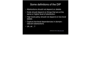 Some definitions of the DIP
● Abstractions should not depend on details
● Code should depend on things that are at the
same or higher level of abstraction
● High level policy should not depend on low level
details
● Capture low-level dependencies in domain-
relevant abstractions
● Uh, ok…?
Definitions from DIP in the wild
 