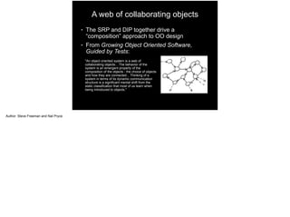 A web of collaborating objects
● The SRP and DIP together drive a
“composition” approach to OO design
● From Growing Object Oriented Software,
Guided by Tests:
"An object oriented system is a web of
collaborating objects... The behavior of the
system is an emergent property of the
composition of the objects - the choice of objects
and how they are connected... Thinking of a
system in terms of its dynamic communication
structure is a significant mental shift from the
static classification that most of us learn when
being introduced to objects."
Author: Steve Freeman and Nat Pryce
 