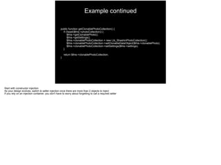 public function getClonablePhotoCollection() {
if (!isset($this->photoCollection)) {
$this->getClonablePhoto();
$this->getSettings();
$this->clonablePhotoCollection = new Lib_ShashinPhotoCollection();
$this->clonablePhotoCollection->setClonableDataObject($this->clonablePhoto);
$this->clonablePhotoCollection->setSettings($this->settings);
}
return $this->clonablePhotoCollection;
}
Example continued
Start with constructor injection
As your design evolves, switch to setter injection once there are more than 2 objects to inject
If you rely on an injection container, you don't have to worry about forgetting to call a required setter
 