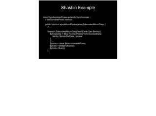 class SynchronizerPicasa extends Synchronizer {
// setClonablePhoto method…
public function syncAlbumPhotos(array $decodedAlbumData) {
// …
foreach ($decodedAlbumData['feed']['entry'] as $entry) {
$photoData = $this->extractFieldsFromDecodedData(
$entry, $photoRefData, ‘picasa'
);
// ...
$photo = clone $this->clonablePhoto;
$photo->set($photoData);
$photo->flush();
}
Shashin Example
 