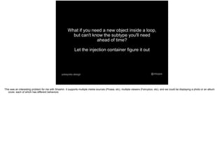 @mtoppapokayoke.design
What if you need a new object inside a loop,
but can't know the subtype you'll need
ahead of time?
Let the injection container figure it out
This was an interesting problem for me with Shashin. It supports multiple media sources (Picasa, etc), multiple viewers (Fancybox, etc), and we could be displaying a photo or an album
cover, each of which has different behaviors
 