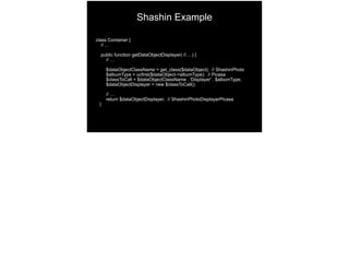 class Container {
// …
public function getDataObjectDisplayer( //… ) {
// …
$dataObjectClassName = get_class($dataObject); // ShashinPhoto 
$albumType = ucfirst($dataObject->albumType); // Picasa 
$classToCall = $dataObjectClassName . 'Displayer' . $albumType; 
$dataObjectDisplayer = new $classToCall();
// …
return $dataObjectDisplayer; // ShashinPhotoDisplayerPicasa 
}
Shashin Example
 