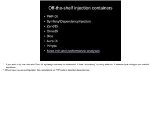 Off-the-shelf injection containers
• PHP-DI
• SymfonyDependencyInjection
• ZendDi
• OrnoDi
• Dice
• Aura.Di
• Pimple
• More info and performance analyses
* If you want to try one, start with Dice. It’s lightweight and easy to understand. It does “auto-wiring” by using reﬂection. It relies on type hinting in your method
signatures.

* Others have you use conﬁguration ﬁles, annotations, or PHP code to describe dependencies.
 